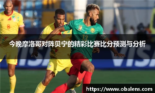 今晚摩洛哥对阵贝宁的精彩比赛比分预测与分析