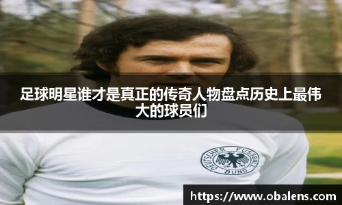 足球明星谁才是真正的传奇人物盘点历史上最伟大的球员们